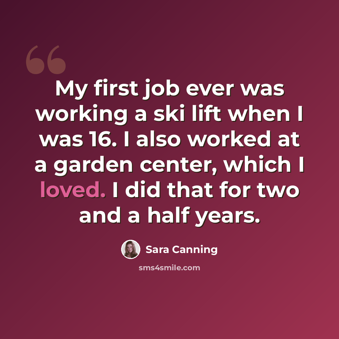 “My first job ever was working a ski lift when I was 16. I also worked at a garden center, which I loved. I did that for two and a half years.” quote by Sara Canning