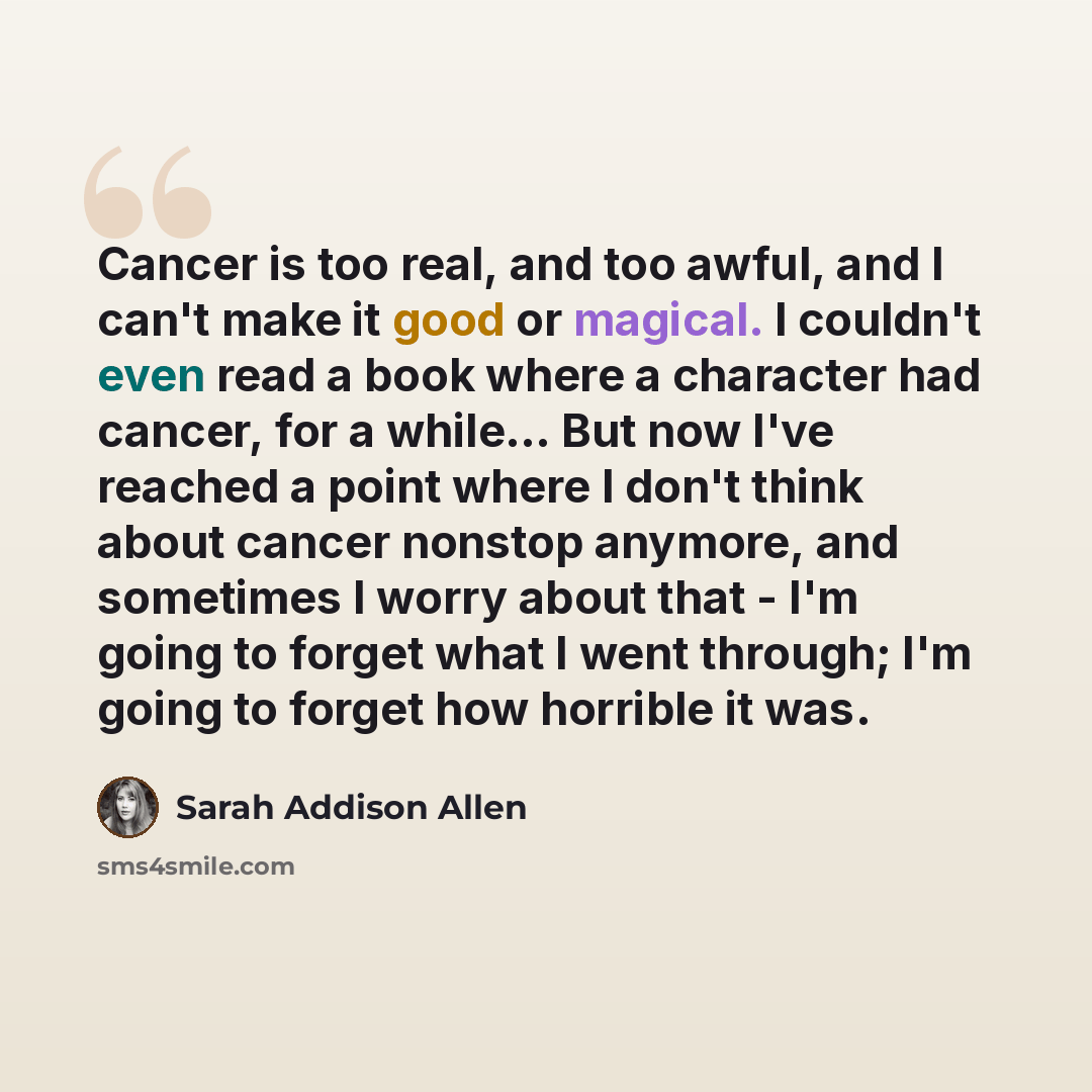 “Cancer is too real, and too awful, and I can't make it good or magical. I couldn't even read a book where a character had cancer, for a while... But now I've reached a point where I don't think about cancer nonstop anymore, and sometimes I worry about that - I'm going to forget what I went…” quote by Sarah Addison Allen