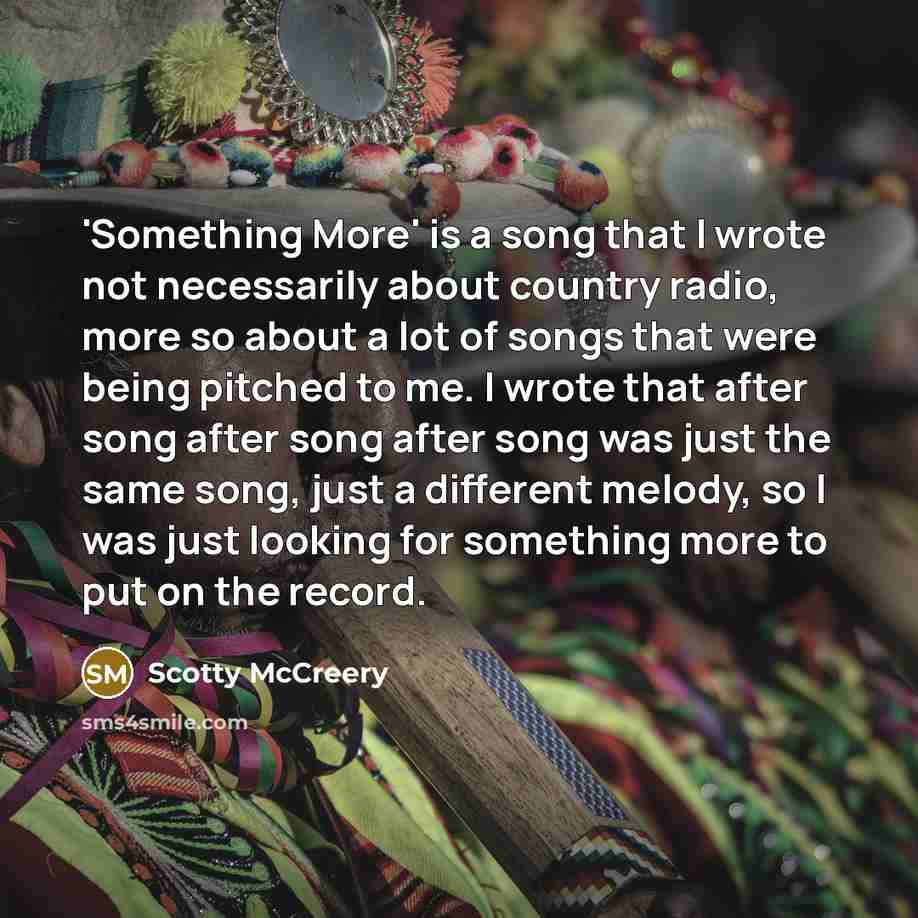 “'Something More' is a song that I wrote not necessarily about country radio, more so about a lot of songs that were being pitched to me. I wrote that after song after song after song was just the same song, just a different melody, so I was just looking for something more to put on the record.” quote by Scotty McCreery