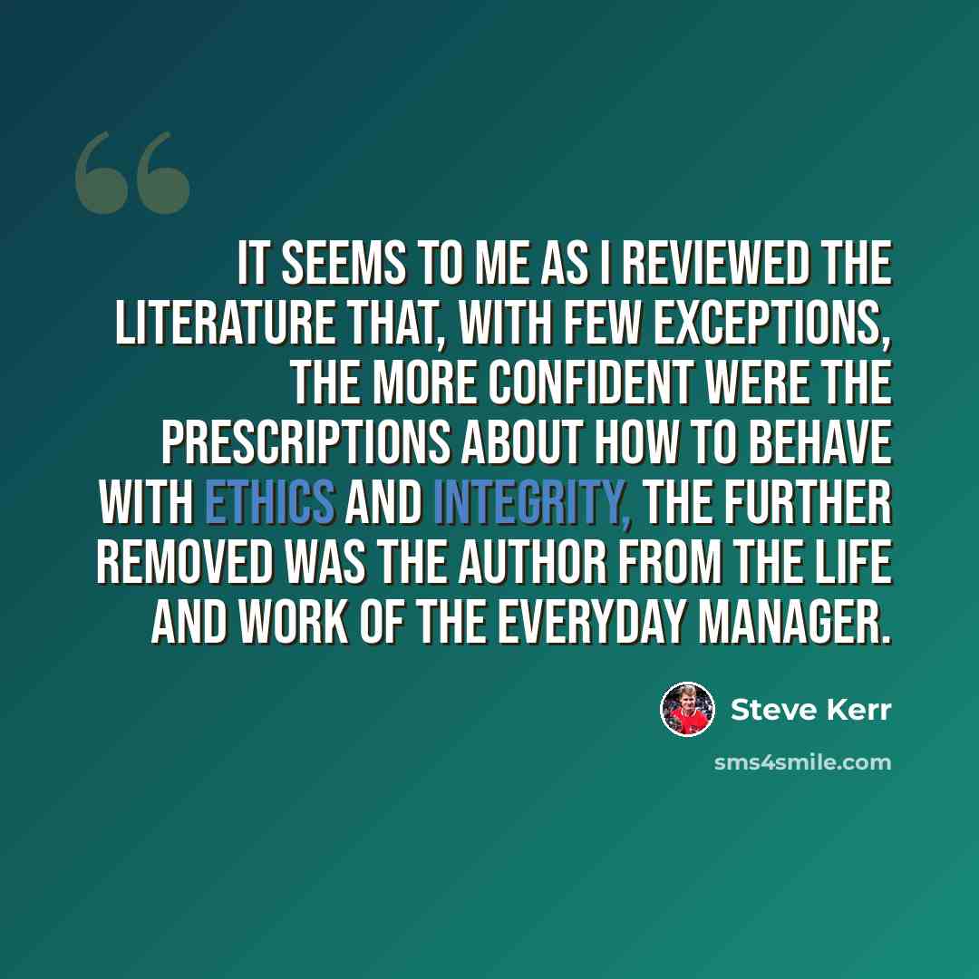 “It seems to me as I reviewed the literature that, with few exceptions, the more confident were the prescriptions about how to behave with ethics and integrity, the further removed was the author from the life and work of the everyday manager.” quote by Steve Kerr