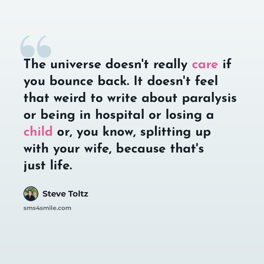 “The universe doesn't really care if you bounce back. It doesn't feel that weird to write about paralysis or being in hospital or losing a child or, you know, splitting up with your wife, because that's just life.” quote by Steve Toltz