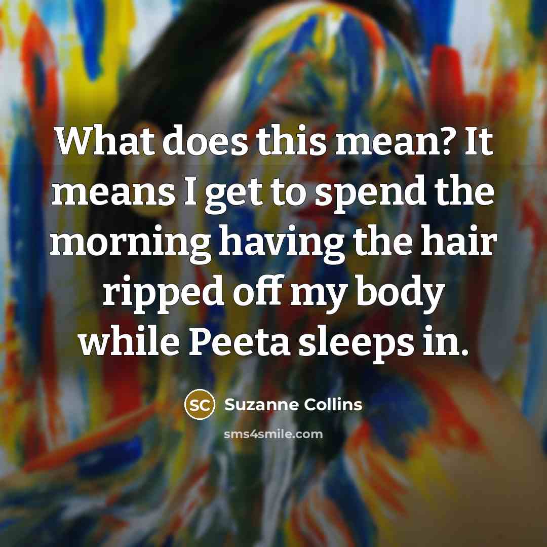 “What does this mean? It means I get to spend the morning having the hair ripped off my body while Peeta sleeps in.” quote by Suzanne Collins