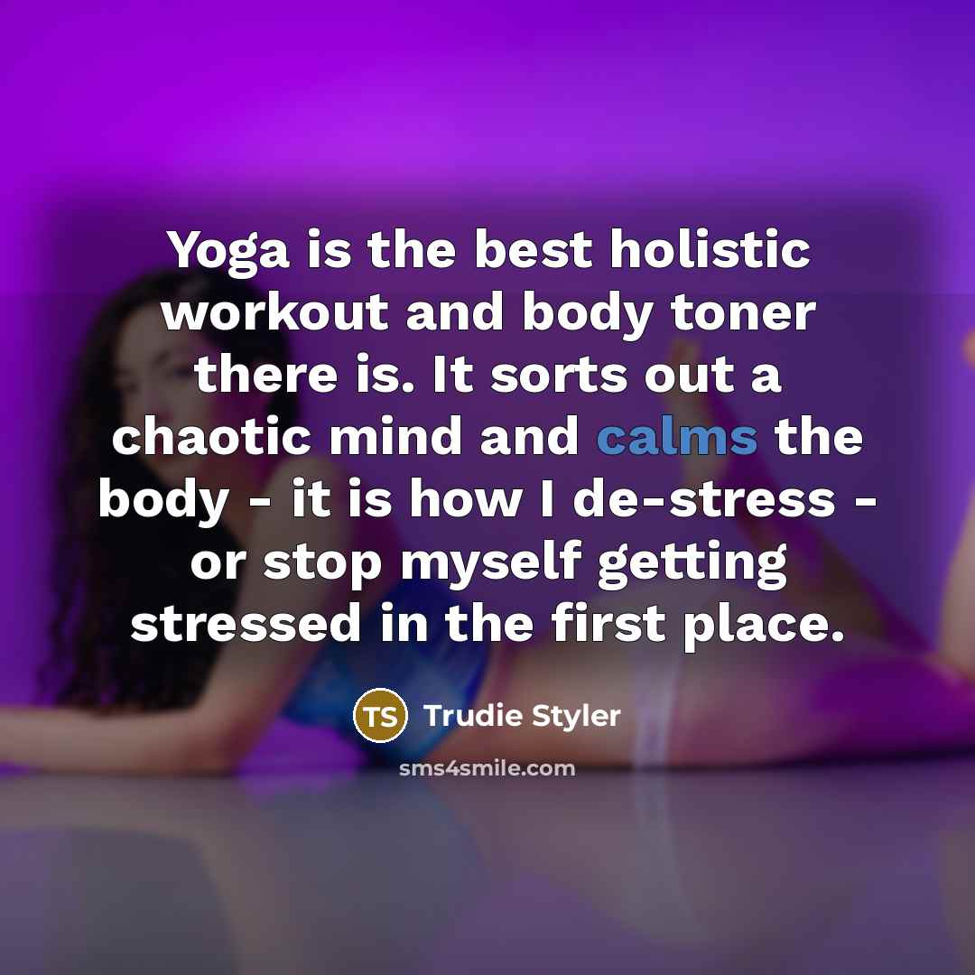 “Yoga is the best holistic workout and body toner there is. It sorts out a chaotic mind and calms the body - it is how I de-stress - or stop myself getting stressed in the first place.” quote by Trudie Styler
