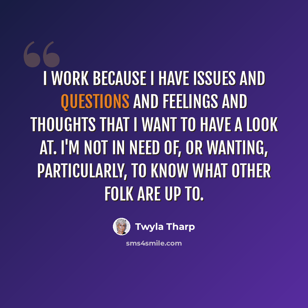 “I work because I have issues and questions and feelings and thoughts that I want to have a look at. I'm not in need of, or wanting, particularly, to know what other folk are up to.” quote by Twyla Tharp