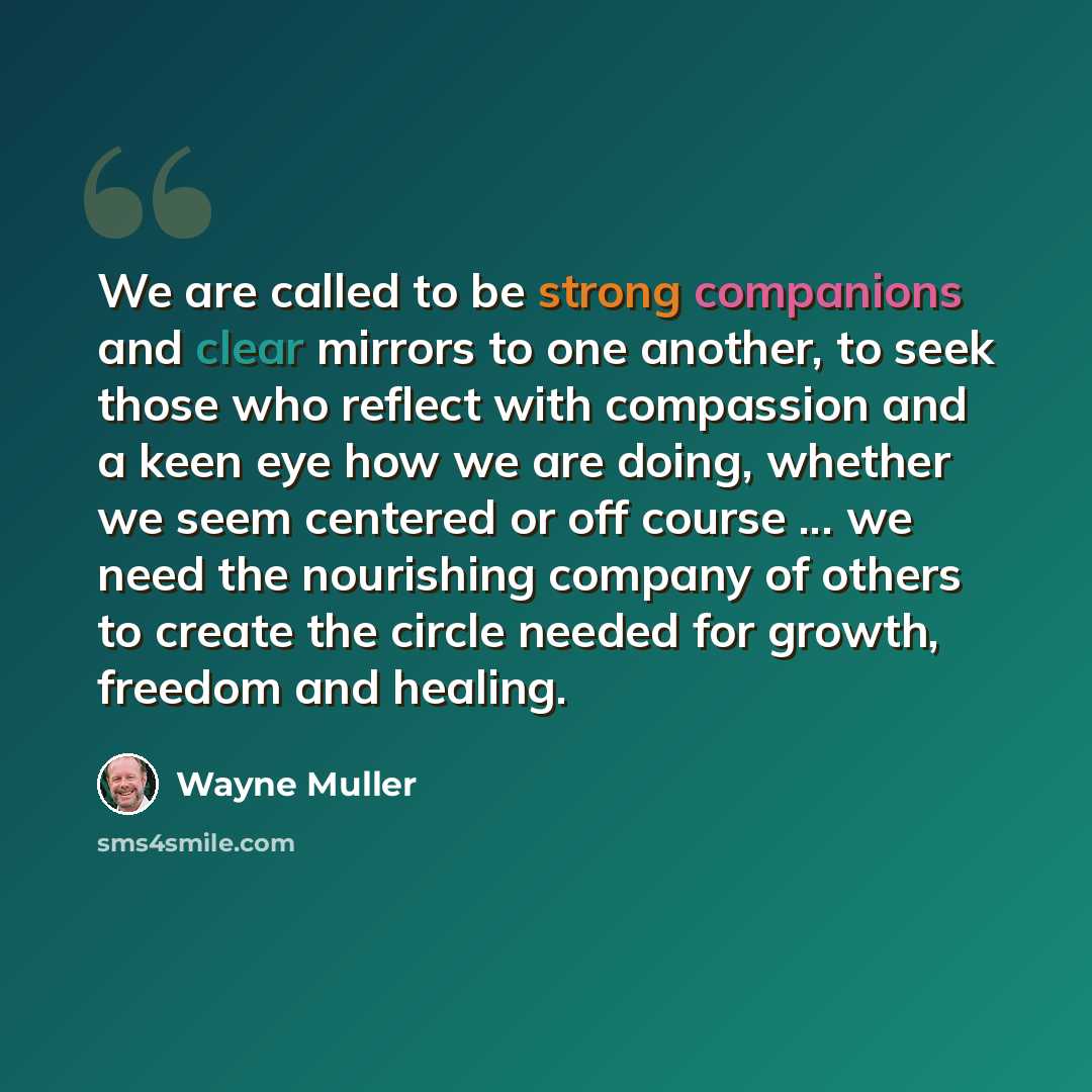 “We are called to be strong companions and clear mirrors to one another, to seek those who reflect with compassion and a keen eye how we are doing, whether we seem centered or off course ... we need the nourishing company of others to create the circle needed for growth, freedom and healing.” quote by Wayne Muller