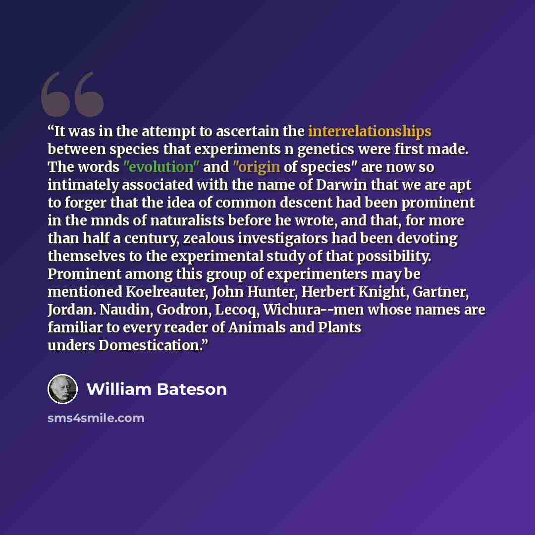 “It was in the attempt to ascertain the interrelationships between species that experiments n genetics were first made. The words "evolution" and "origin of species" are now so intimately associated with the name of Darwin that we are apt to forger that the idea of common descent had been prominent…” quote by William Bateson