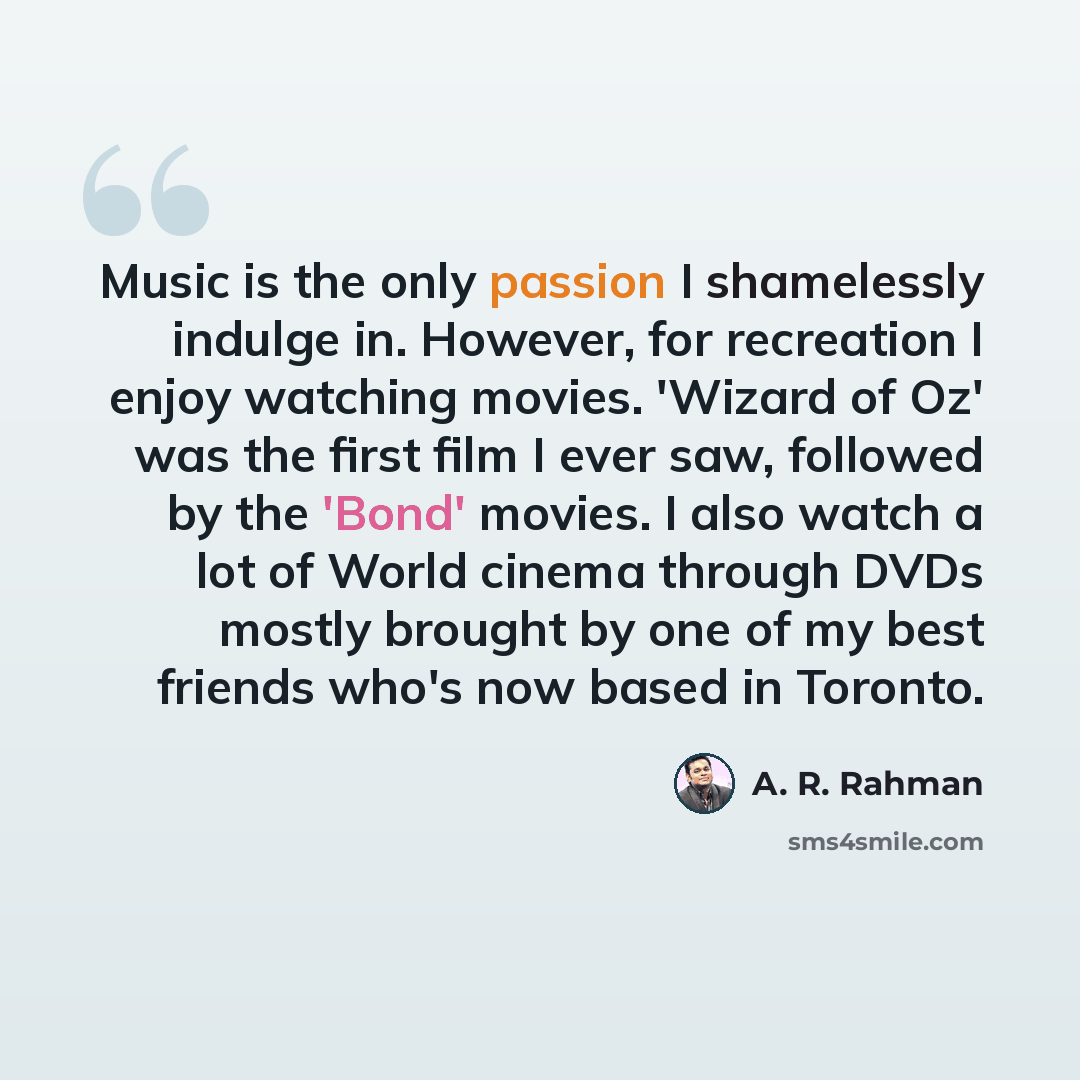 “Music is the only passion I shamelessly indulge in. However, for recreation I enjoy watching movies. 'Wizard of Oz' was the first film I ever saw, followed by the 'Bond' movies. I also watch a lot of World cinema through DVDs mostly brought by one of my best friends who's now based in Toronto.” quote by A. R. Rahman