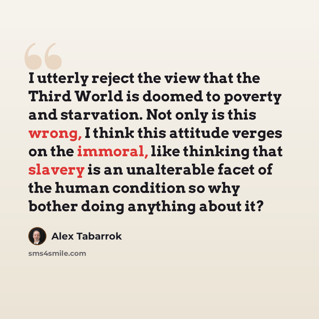 “I utterly reject the view that the Third World is doomed to poverty and starvation. Not only is this wrong, I think this attitude verges on the immoral, like thinking that slavery is an unalterable facet of the human condition so why bother doing anything about it?” quote by Alex Tabarrok