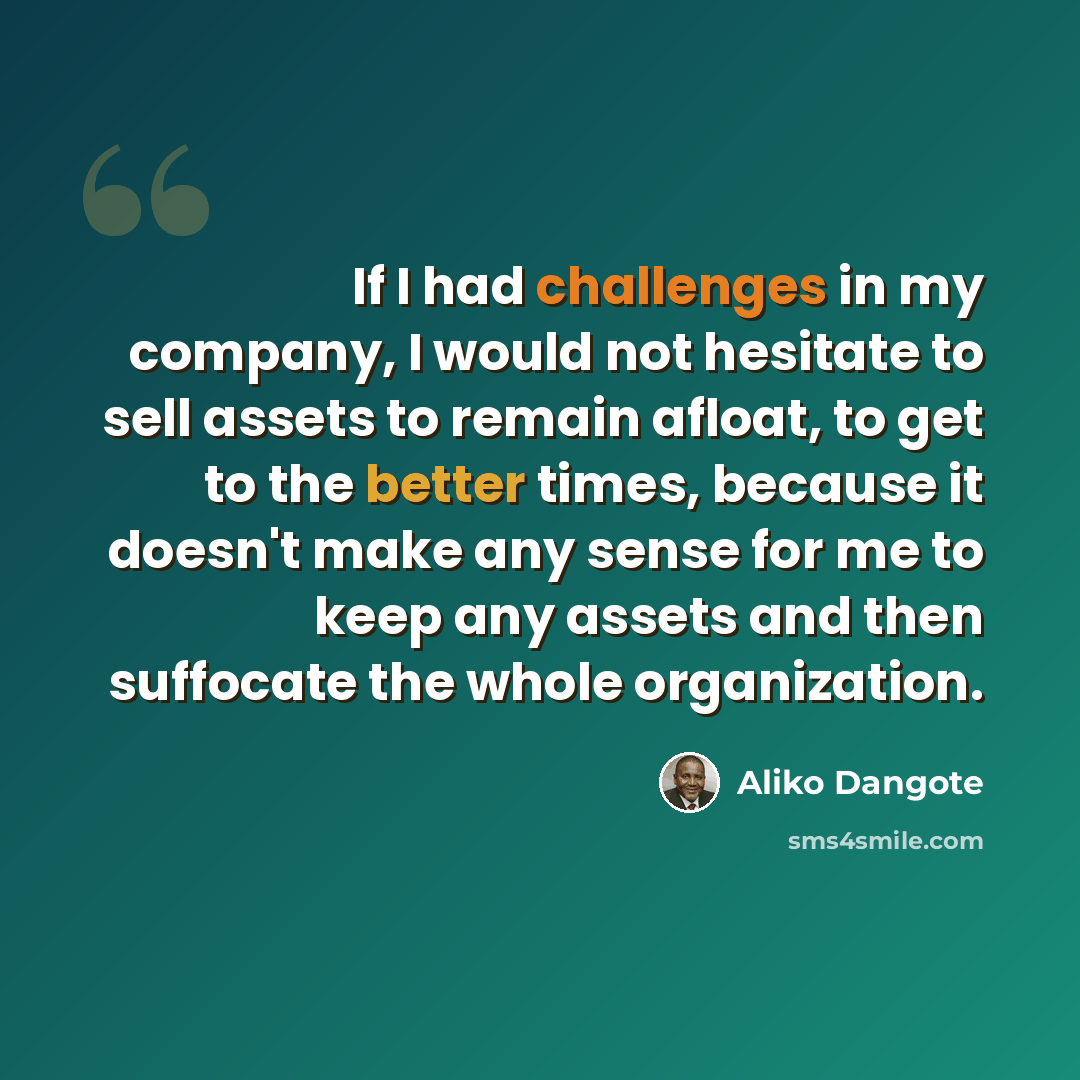 “If I had challenges in my company, I would not hesitate to sell assets to remain afloat, to get to the better times, because it doesn't make any sense for me to keep any assets and then suffocate the whole organization.” quote by Aliko Dangote