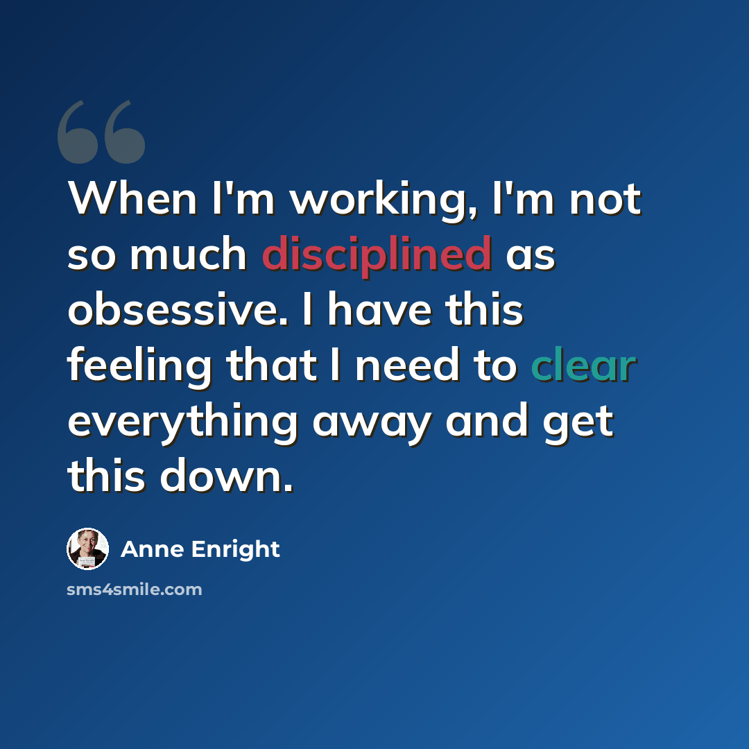 “When I'm working, I'm not so much disciplined as obsessive. I have this feeling that I need to clear everything away and get this down.” quote by Anne Enright