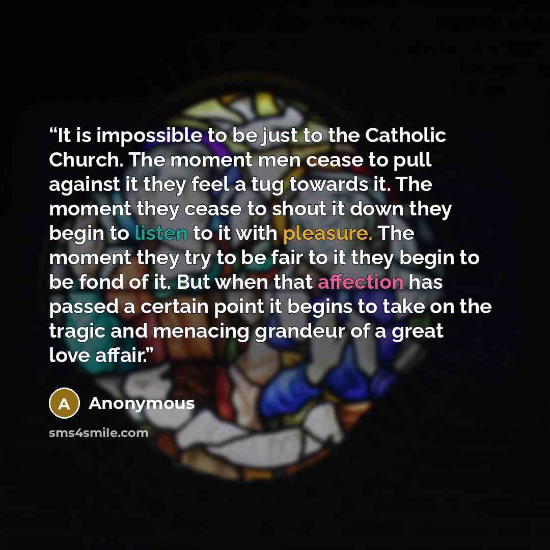 “It is impossible to be just to the Catholic Church. The moment men cease to pull against it they feel a tug towards it. The moment they cease to shout it down they begin to listen to it with pleasure. The moment they try to be fair to it they begin to be fond of it. But when that affection has…” quote by Anonymous