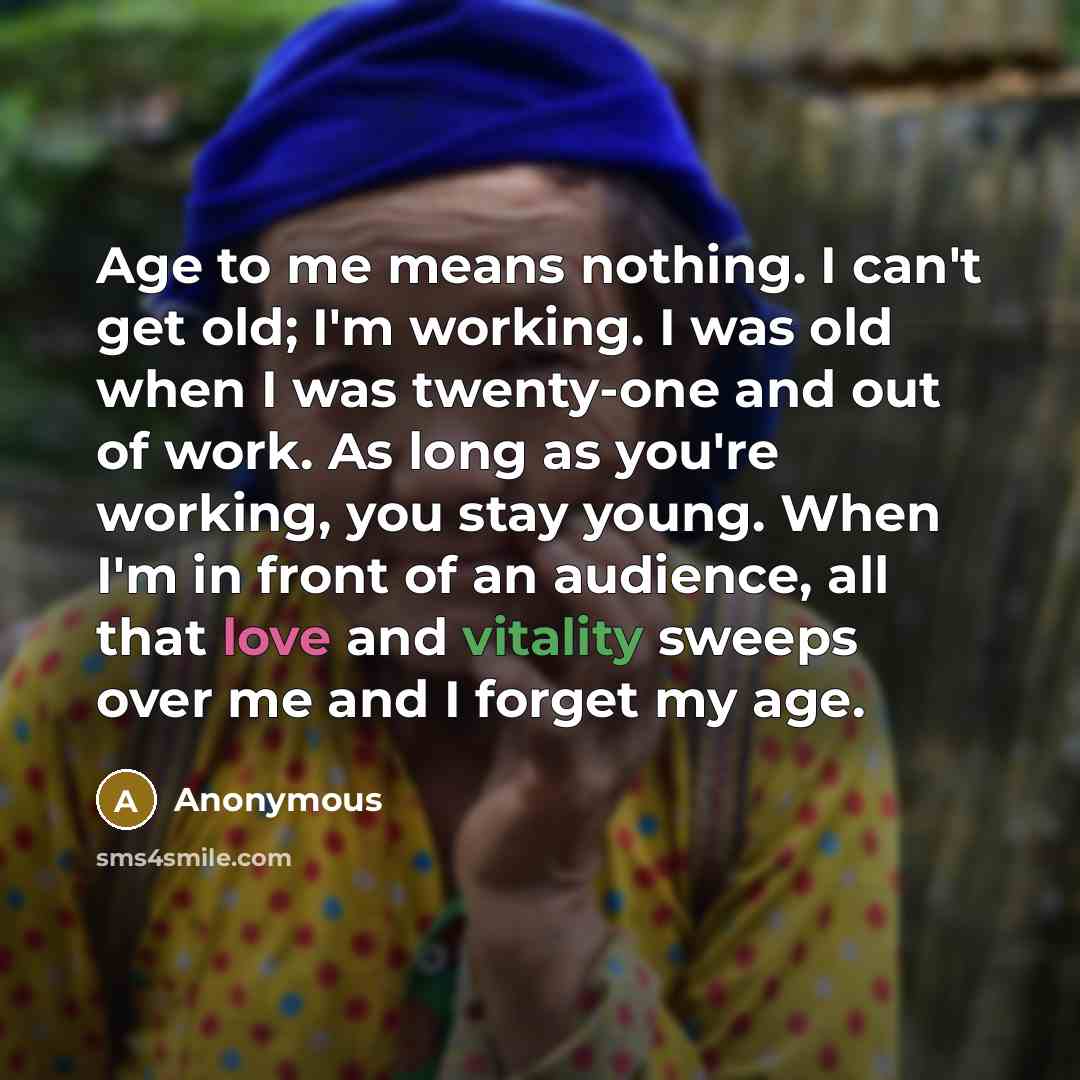 “Age to me means nothing. I can't get old; I'm working. I was old when I was twenty-one and out of work. As long as you're working, you stay young. When I'm in front of an audience, all that love and vitality sweeps over me and I forget my age.” quote by Anonymous