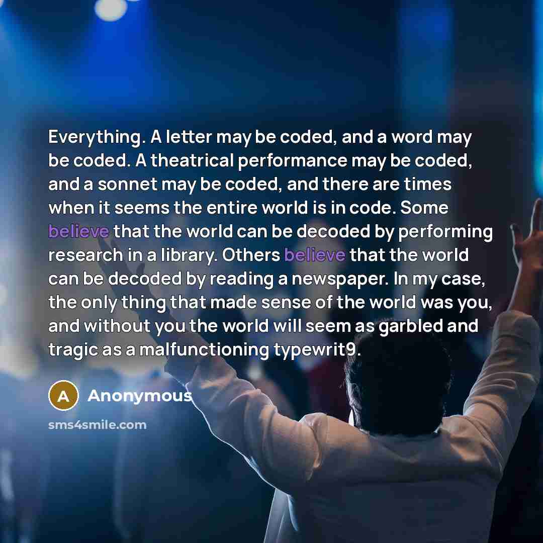 “Everything. A letter may be coded, and a word may be coded. A theatrical performance may be coded, and a sonnet may be coded, and there are times when it seems the entire world is in code. Some believe that the world can be decoded by performing research in a library. Others believe that the world…” quote by Anonymous