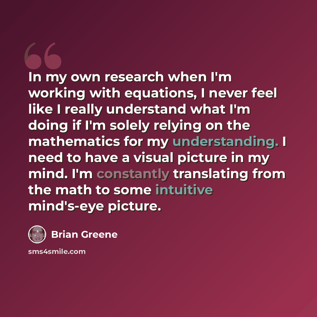“In my own research when I'm working with equations, I never feel like I really understand what I'm doing if I'm solely relying on the mathematics for my understanding. I need to have a visual picture in my mind. I'm constantly translating from the math to some intuitive mind's-eye picture.” quote by Brian Greene