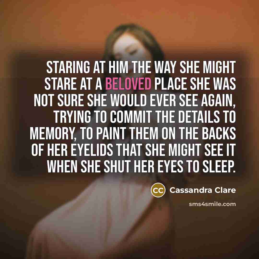 “Staring at him the way she might stare at a beloved place she was not sure she would ever see again, trying to commit the details to memory, to paint them on the backs of her eyelids that she might see it when she shut her eyes to sleep.” quote by Cassandra Clare