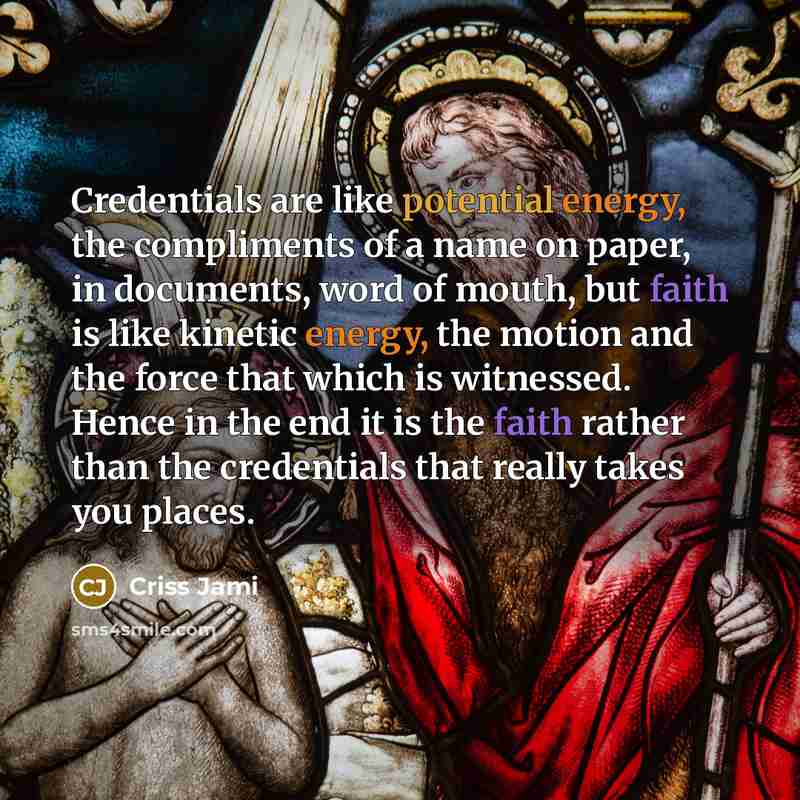 “Credentials are like potential energy, the compliments of a name on paper, in documents, word of mouth, but faith is like kinetic energy, the motion and the force that which is witnessed. Hence in the end it is the faith rather than the credentials that really takes you places.” quote by Criss Jami