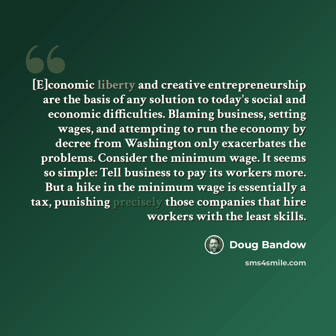 “[E]conomic liberty and creative entrepreneurship are the basis of any solution to today's social and economic difficulties. Blaming business, setting wages, and attempting to run the economy by decree from Washington only exacerbates the problems. Consider the minimum wage. It seems so simple…” quote by Doug Bandow