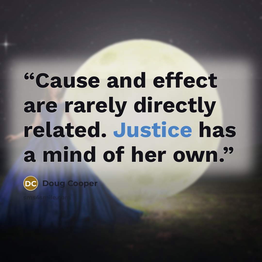 “Cause and effect are rarely directly related. Justice has a mind of her own.” quote by Doug Cooper