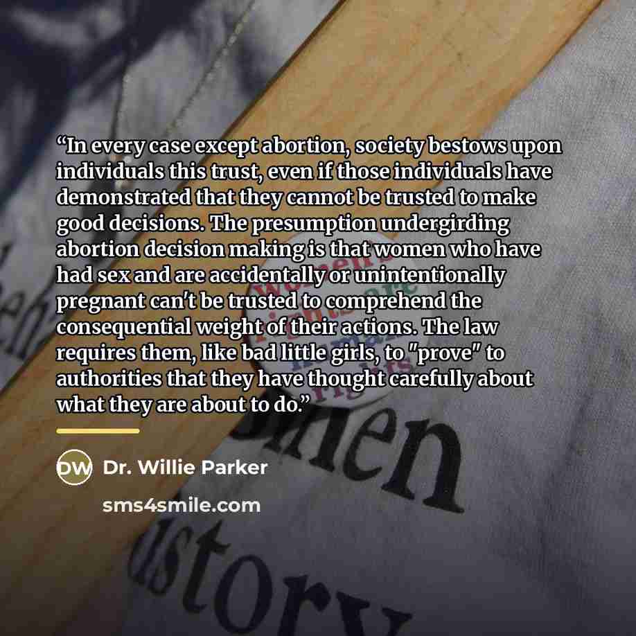 “In every case except abortion, society bestows upon individuals this trust, even if those individuals have demonstrated that they cannot be trusted to make good decisions. The presumption undergirding abortion decision making is that women who have had sex and are accidentally or unintentionally…” quote by Dr. Willie Parker