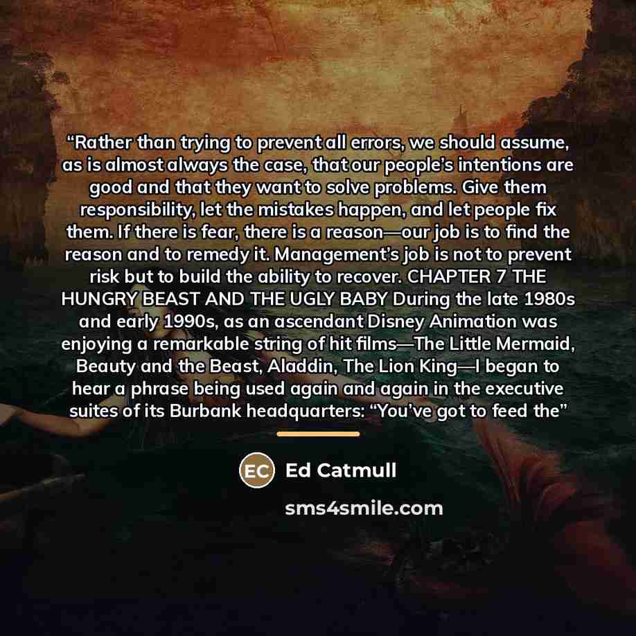 “Rather than trying to prevent all errors, we should assume, as is almost always the case, that our people’s intentions are good and that they want to solve problems. Give them responsibility, let the mistakes happen, and let people fix them. If there is fear, there is a reason—our job is to find…” quote by Ed Catmull