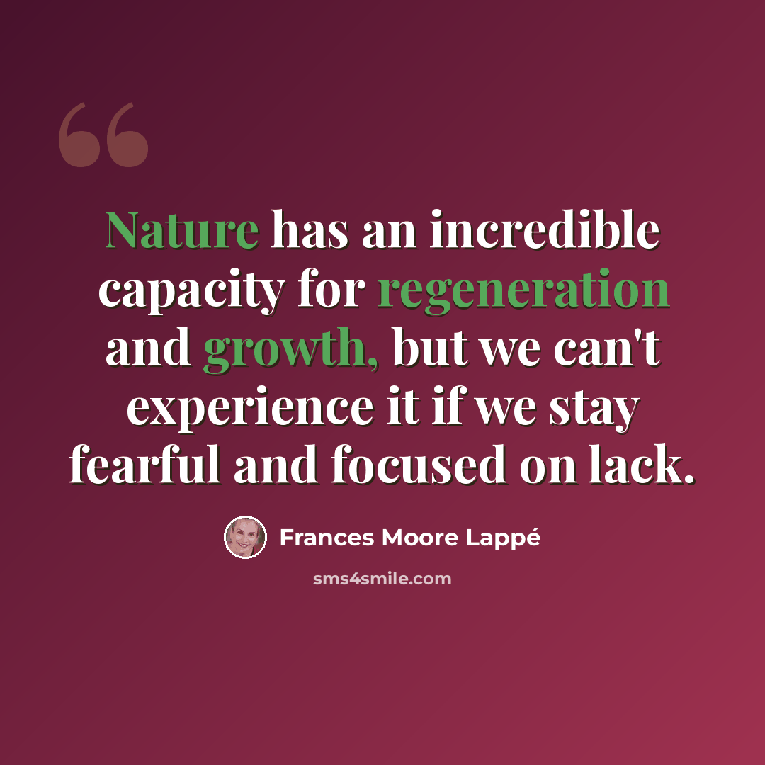 “Nature has an incredible capacity for regeneration and growth, but we can't experience it if we stay fearful and focused on lack.” quote by Frances Moore Lappé