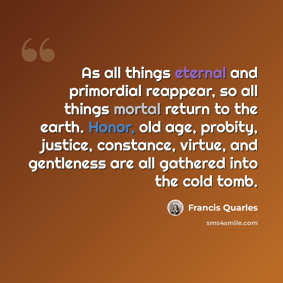 “As all things eternal and primordial reappear, so all things mortal return to the earth. Honor, old age, probity, justice, constance, virtue, and gentleness are all gathered into the cold tomb.” quote by Francis Quarles