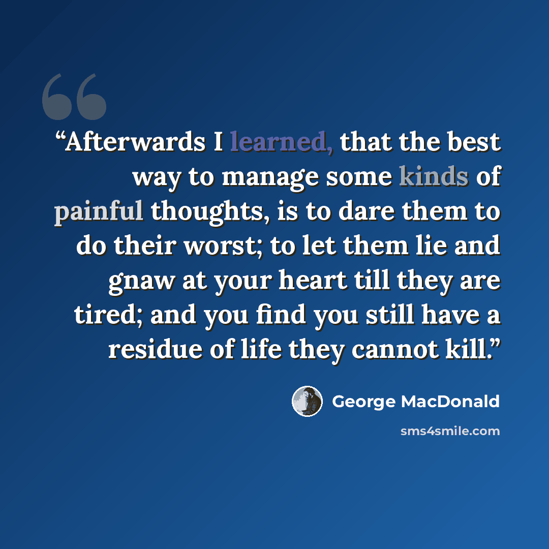 “Afterwards I learned, that the best way to manage some kinds of painful thoughts, is to dare them to do their worst; to let them lie and gnaw at your heart till they are tired; and you find you still have a residue of life they cannot kill.” quote by George MacDonald