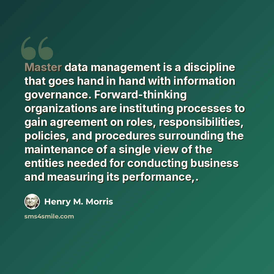 “Master data management is a discipline that goes hand in hand with information governance. Forward-thinking organizations are instituting processes to gain agreement on roles, responsibilities, policies, and procedures surrounding the maintenance of a single view of the entities needed for…” quote by Henry M. Morris