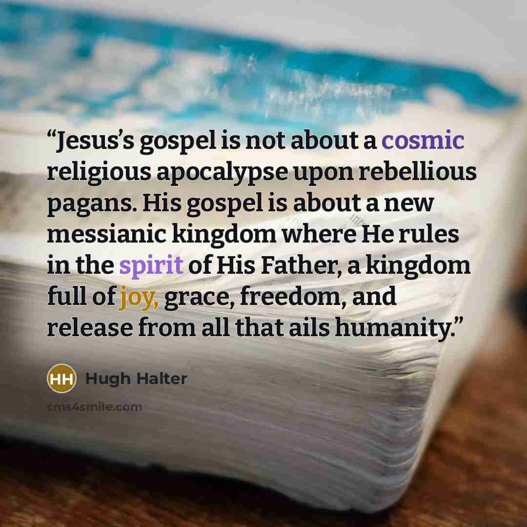 “Jesus’s gospel is not about a cosmic religious apocalypse upon rebellious pagans. His gospel is about a new messianic kingdom where He rules in the spirit of His Father, a kingdom full of joy, grace, freedom, and release from all that ails humanity.” quote by Hugh Halter