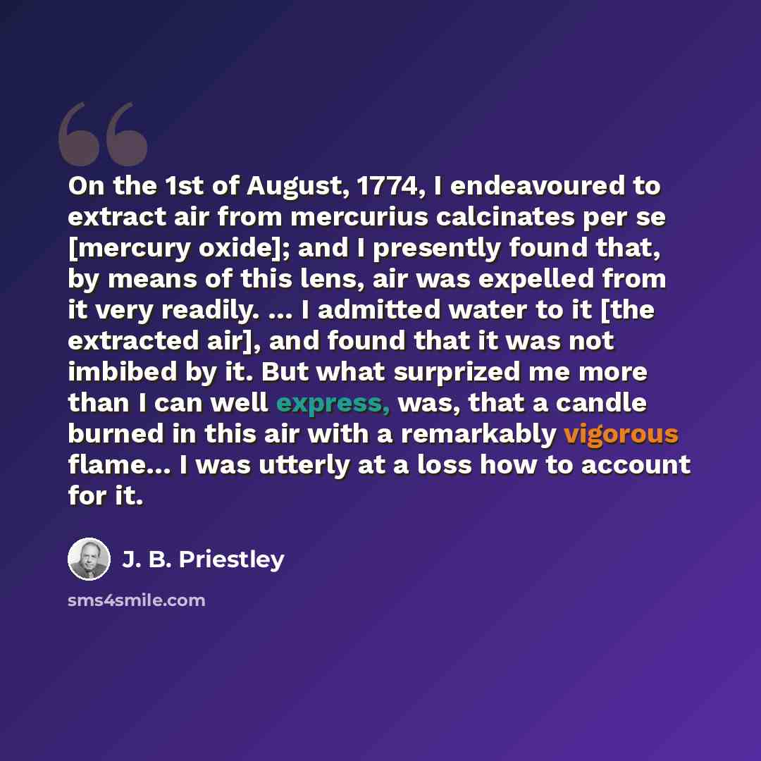 “On the 1st of August, 1774, I endeavoured to extract air from mercurius calcinates per se [mercury oxide]; and I presently found that, by means of this lens, air was expelled from it very readily. … I admitted water to it [the extracted air], and found that it was not imbibed by it. But what…” quote by J. B. Priestley