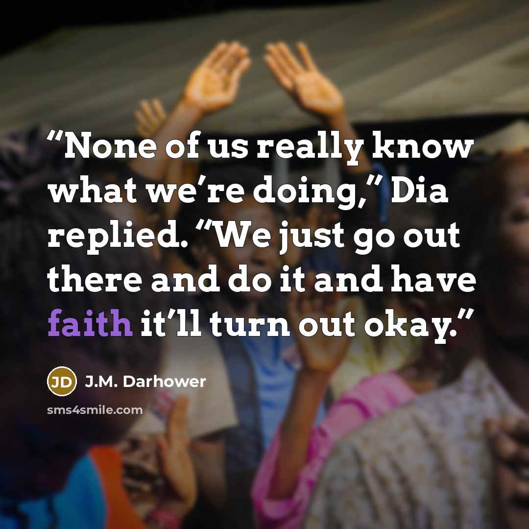 “None of us really know what we’re doing,” Dia replied. “We just go out there and do it and have faith it’ll turn out okay.” quote by J.M. Darhower