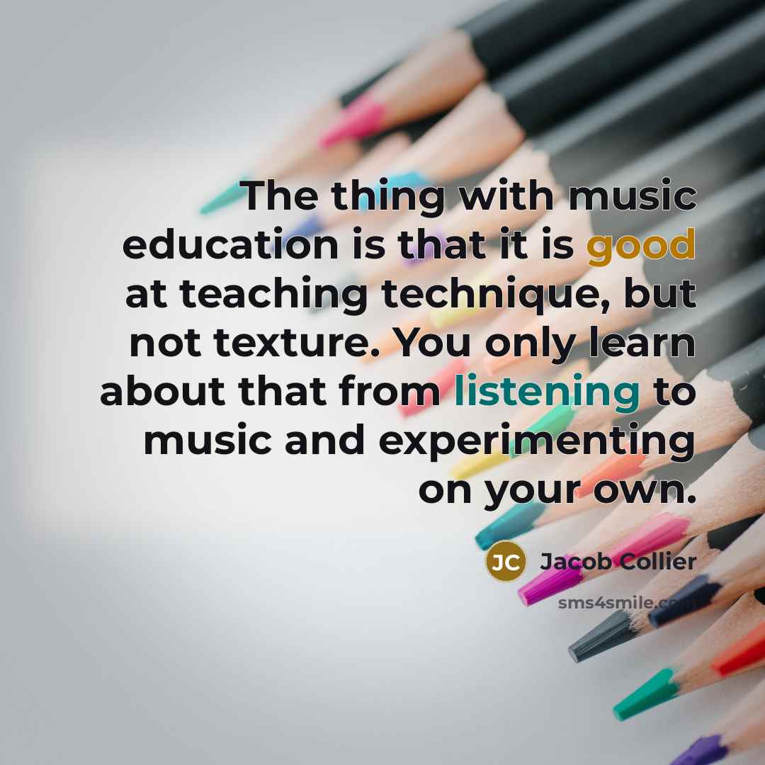 “The thing with music education is that it is good at teaching technique, but not texture. You only learn about that from listening to music and experimenting on your own.” quote by Jacob Collier