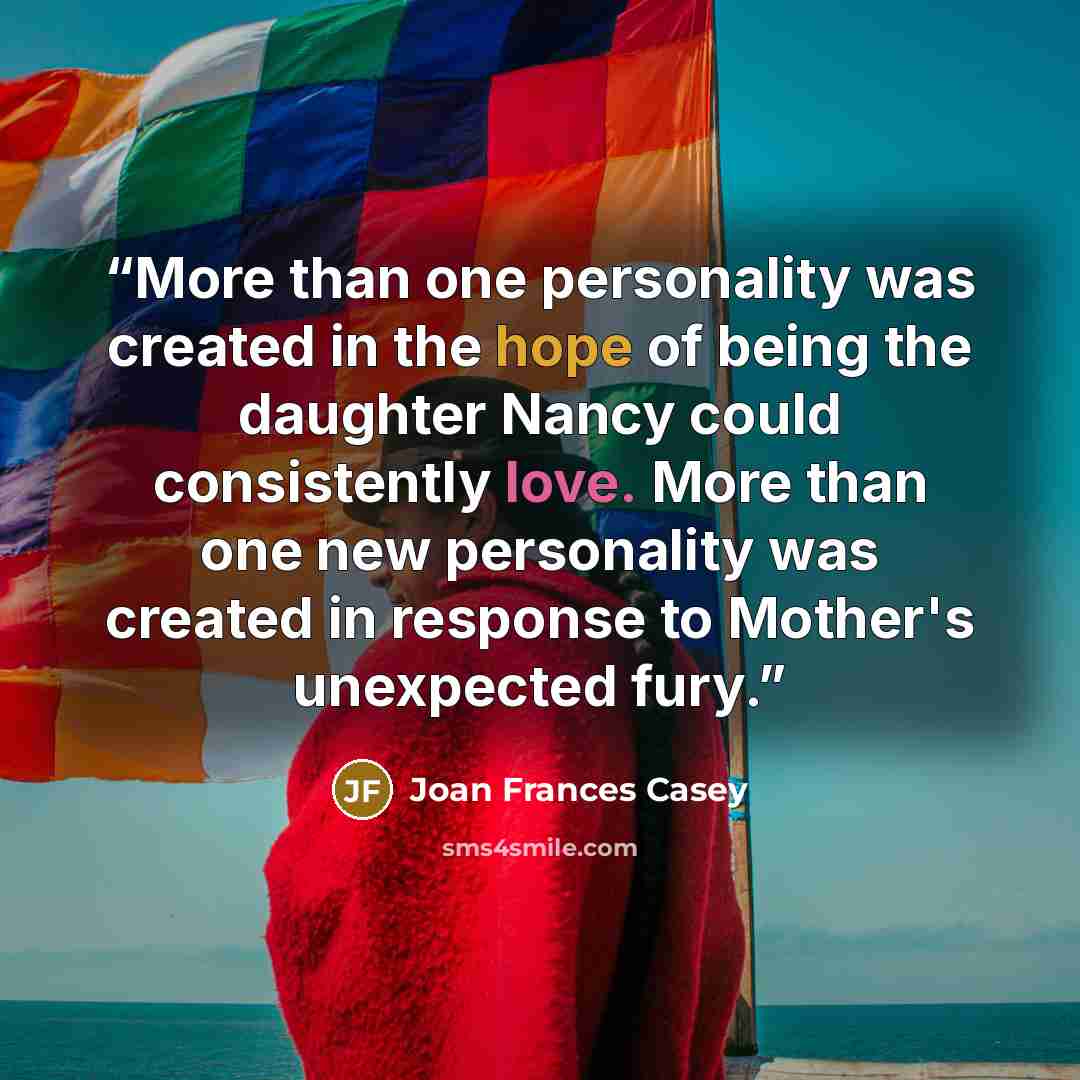 “More than one personality was created in the hope of being the daughter Nancy could consistently love. More than one new personality was created in response to Mother's unexpected fury.” quote by Joan Frances Casey