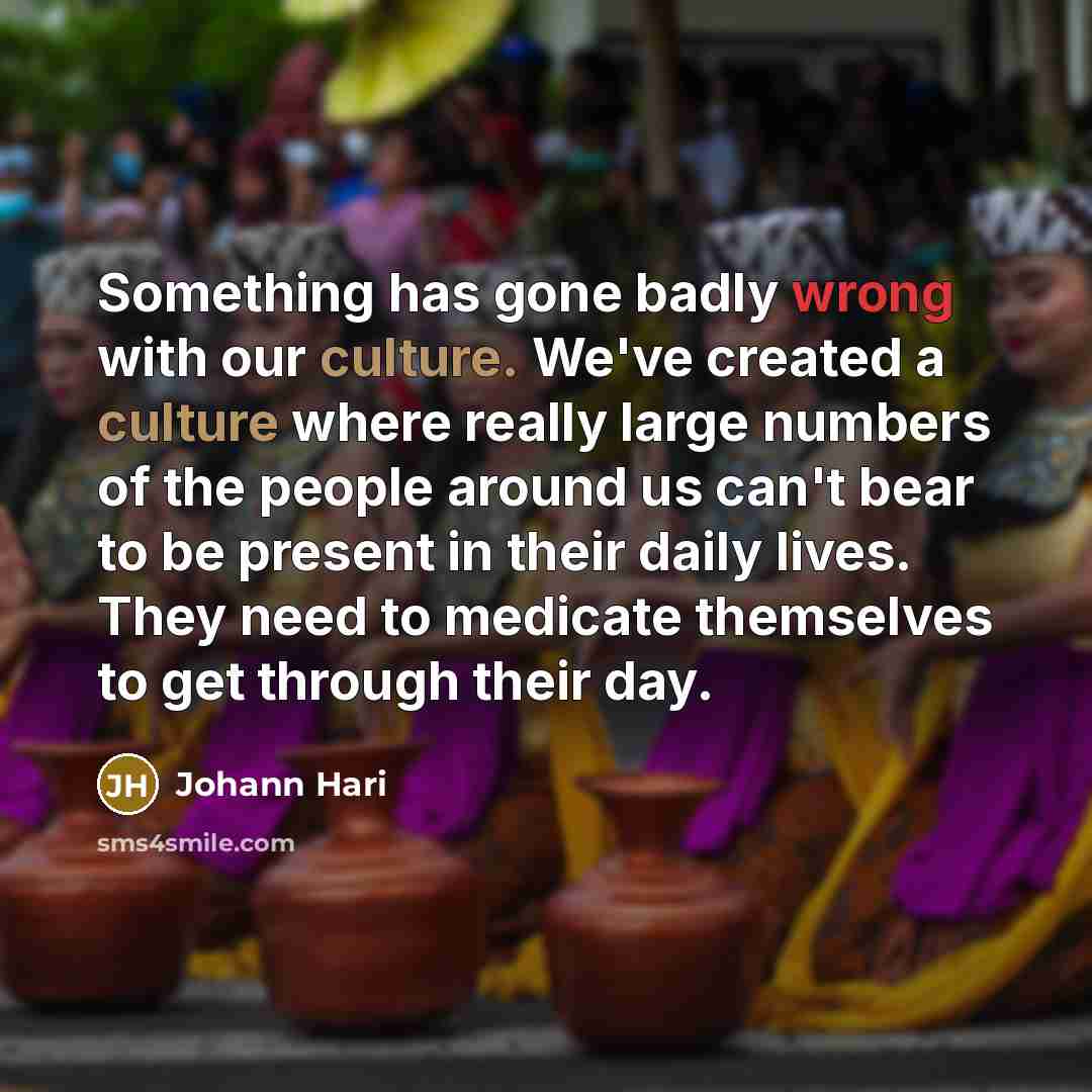 “Something has gone badly wrong with our culture. We've created a culture where really large numbers of the people around us can't bear to be present in their daily lives. They need to medicate themselves to get through their day.” quote by Johann Hari