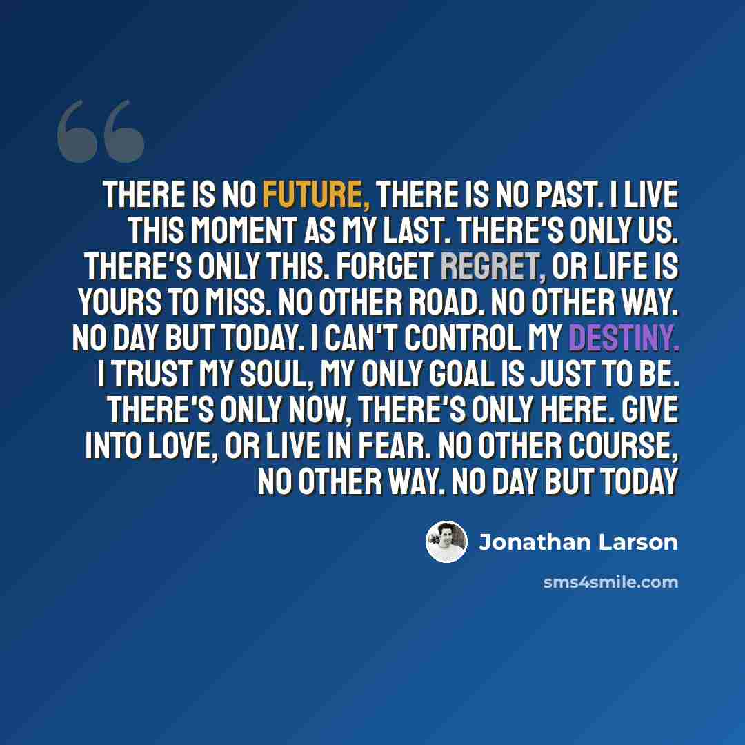 “There is no future, there is no past. I live this moment as my last. There's only us. There's only this. Forget regret, or life is yours to miss. No other road. No other way. No day but today. I can't control my destiny. I trust my soul, my only goal is just to be. There's only now, there's only…” quote by Jonathan Larson