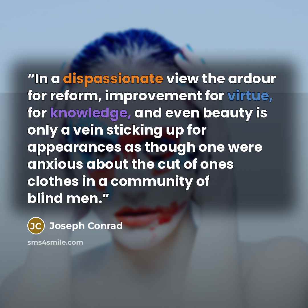 “In a dispassionate view the ardour for reform, improvement for virtue, for knowledge, and even beauty is only a vein sticking up for appearances as though one were anxious about the cut of ones clothes in a community of blind men.” quote by Joseph Conrad