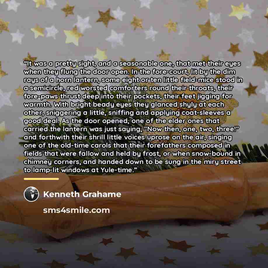“It was a pretty sight, and a seasonable one, that met their eyes when they flung the door open. In the fore-court, lit by the dim rays of a horn lantern, some eight or ten little field-mice stood in a semicircle, red worsted comforters round their throats, their fore-paws thrust deep into their…” quote by Kenneth Grahame