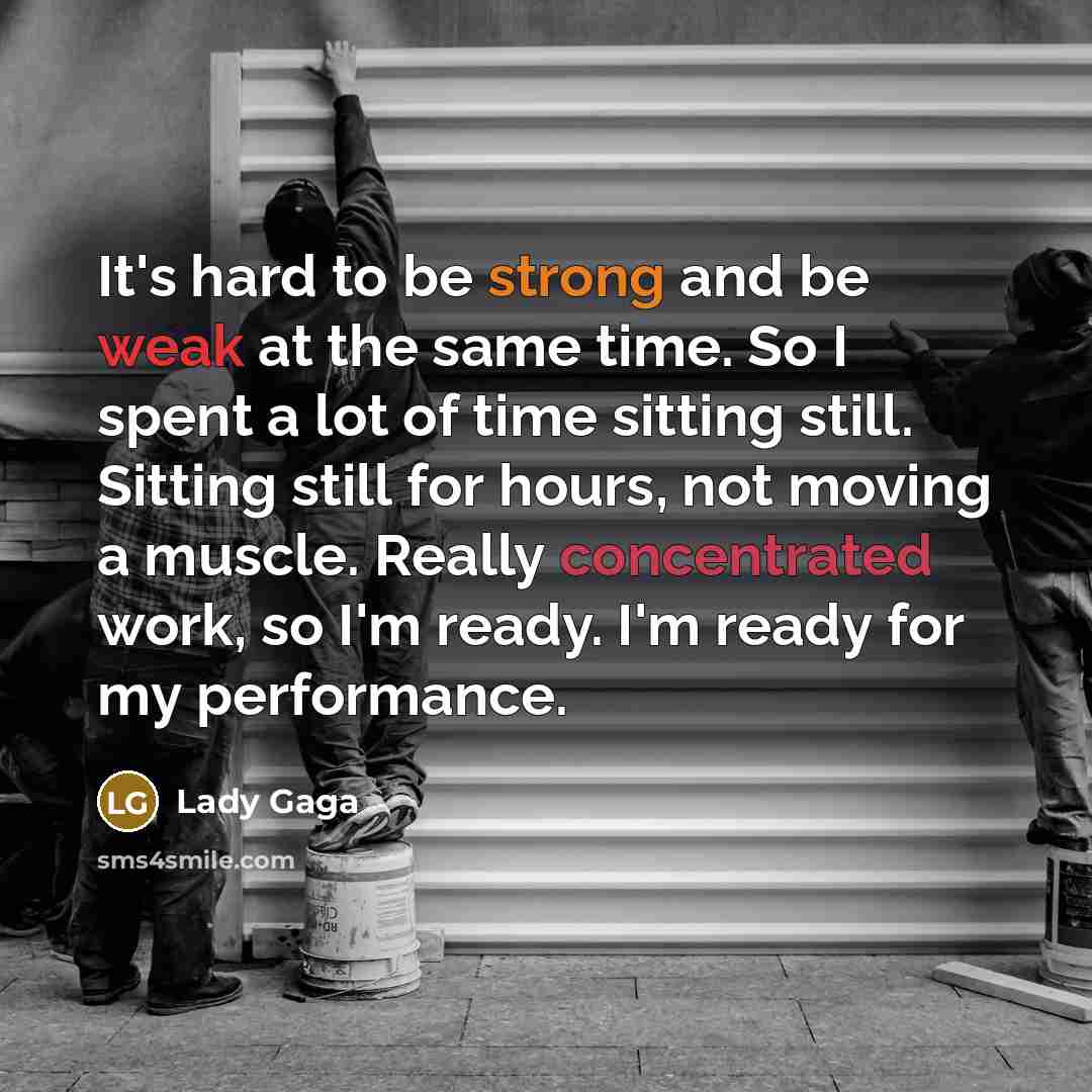 “It's hard to be strong and be weak at the same time. So I spent a lot of time sitting still. Sitting still for hours, not moving a muscle. Really concentrated work, so I'm ready. I'm ready for my performance.” quote by Lady Gaga