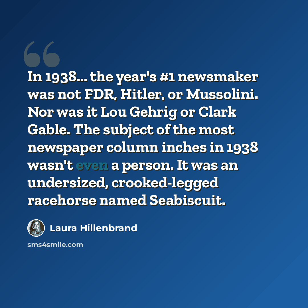 “In 1938... the year's #1 newsmaker was not FDR, Hitler, or Mussolini. Nor was it Lou Gehrig or Clark Gable. The subject of the most newspaper column inches in 1938 wasn't even a person. It was an undersized, crooked-legged racehorse named Seabiscuit.” quote by Laura Hillenbrand