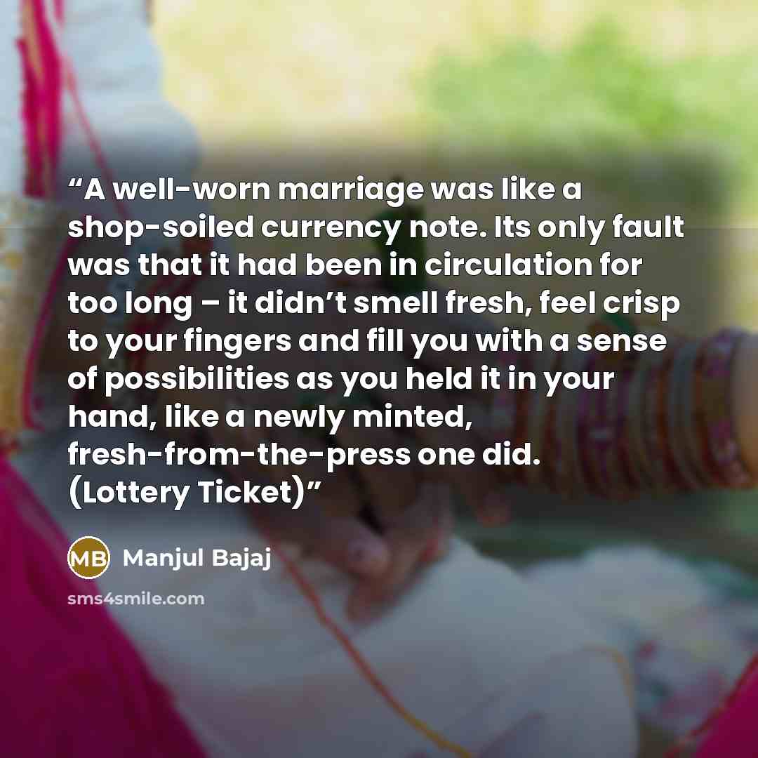 “A well-worn marriage was like a shop-soiled currency note. Its only fault was that it had been in circulation for too long – it didn’t smell fresh, feel crisp to your fingers and fill you with a sense of possibilities as you held it in your hand, like a newly minted, fresh-from-the-press one did…” quote by Manjul Bajaj
