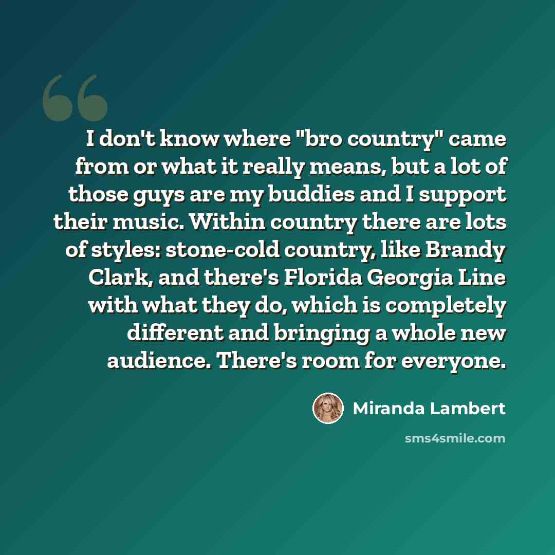 “I don't know where "bro country" came from or what it really means, but a lot of those guys are my buddies and I ­support their music. Within ­country there are lots of styles: stone-cold country, like Brandy Clark, and there's Florida Georgia Line with what they do, which is completely different…” quote by Miranda Lambert
