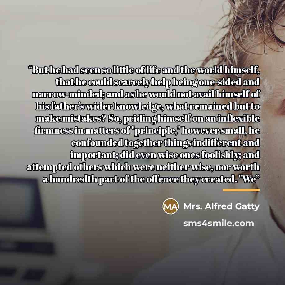 “But he had seen so little of life and the world himself, that he could scarcely help being one-sided and narrow-minded; and as he would not avail himself of his father's wider knowledge, what remained but to make mistakes? So, priding himself on an inflexible firmness in matters of "principle,"…” quote by Mrs. Alfred Gatty