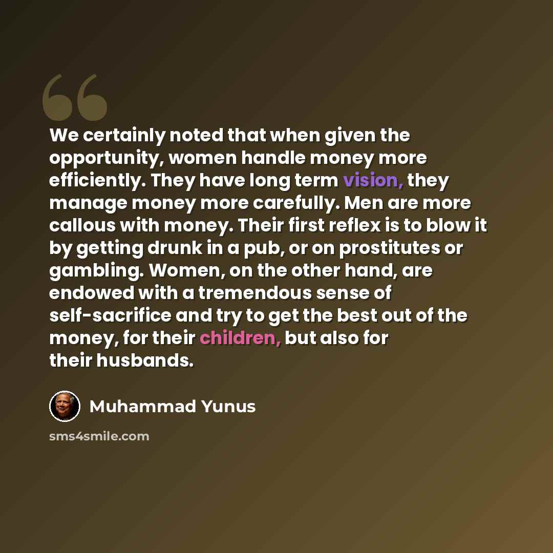 “We certainly noted that when given the opportunity, women handle money more efficiently. They have long term vision, they manage money more carefully. Men are more callous with money. Their first reflex is to blow it by getting drunk in a pub, or on prostitutes or gambling. Women, on the other…” quote by Muhammad Yunus