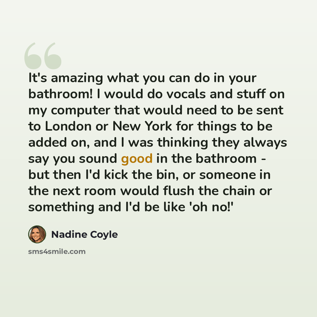 “It's amazing what you can do in your bathroom! I would do vocals and stuff on my computer that would need to be sent to London or New York for things to be added on, and I was thinking they always say you sound good in the bathroom - but then I'd kick the bin, or someone in the next room would…” quote by Nadine Coyle