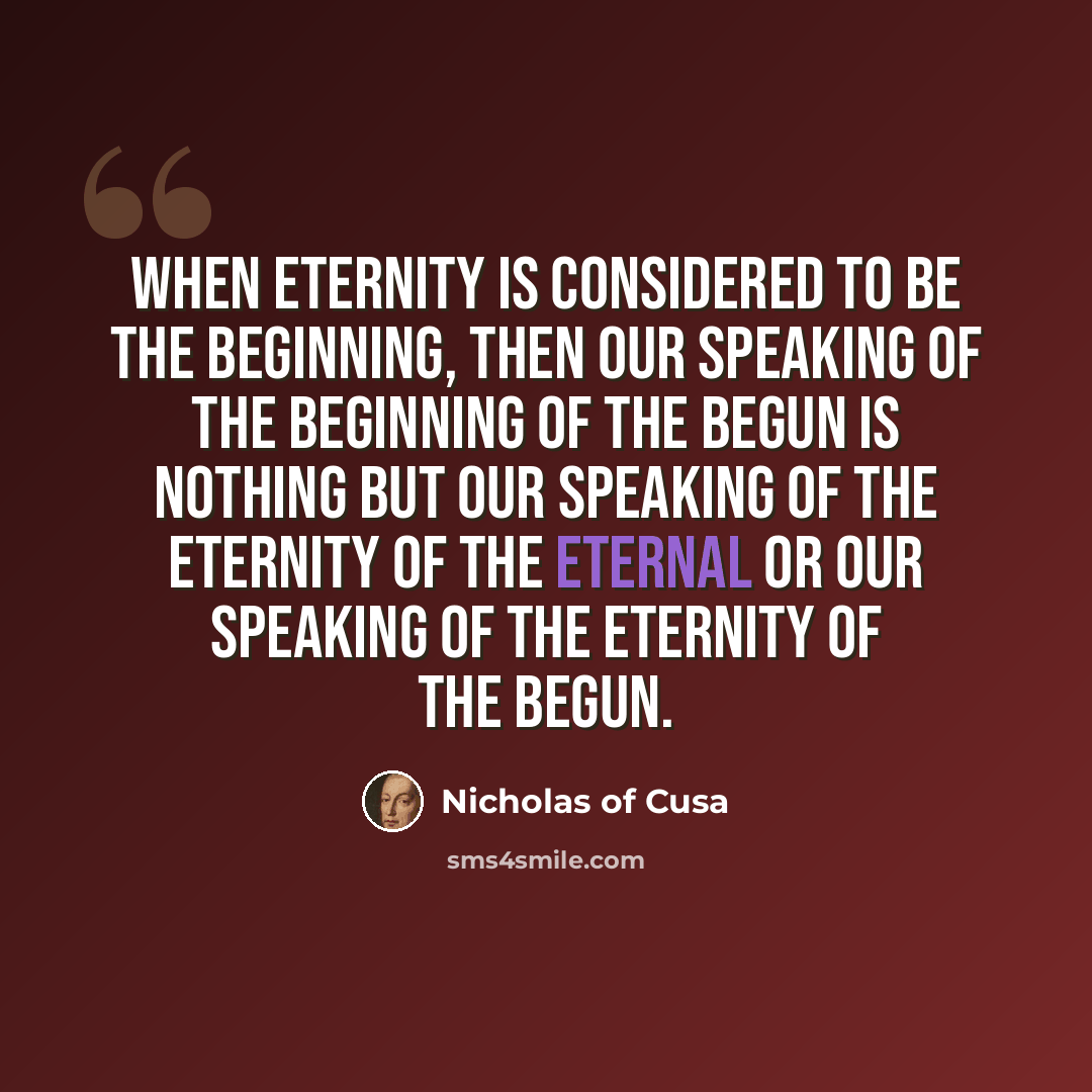 “When Eternity is considered to be the Beginning, then our speaking of the Beginning of the Begun is nothing but our speaking of the Eternity of the Eternal or our speaking of the Eternity of the Begun.” quote by Nicholas of Cusa