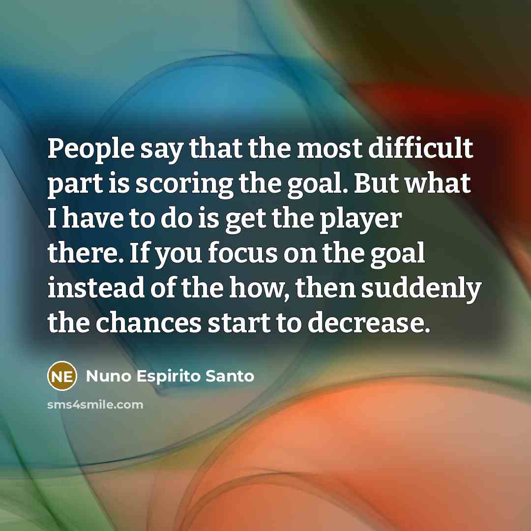 “People say that the most difficult part is scoring the goal. But what I have to do is get the player there. If you focus on the goal instead of the how, then suddenly the chances start to decrease.” quote by Nuno Espirito Santo