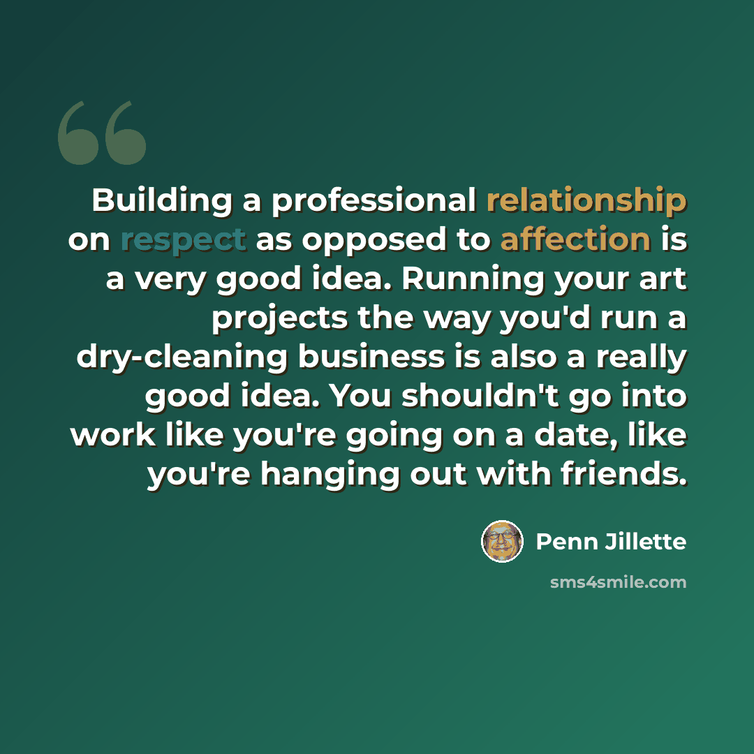 “Building a professional relationship on respect as opposed to affection is a very good idea. Running your art projects the way you'd run a dry-cleaning business is also a really good idea. You shouldn't go into work like you're going on a date, like you're hanging out with friends.” quote by Penn Jillette