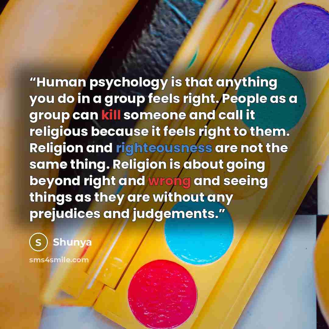 “Human psychology is that anything you do in a group feels right. People as a group can kill someone and call it religious because it feels right to them. Religion and righteousness are not the same thing. Religion is about going beyond right and wrong and seeing things as they are without any…” quote by Shunya