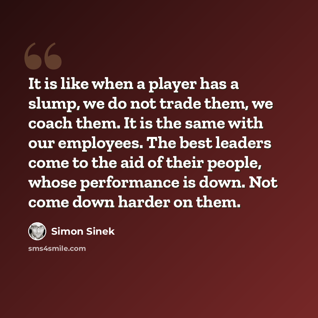“It is like when a player has a slump, we do not trade them, we coach them. It is the same with our employees. The best leaders come to the aid of their people, whose performance is down. Not come down harder on them.” quote by Simon Sinek