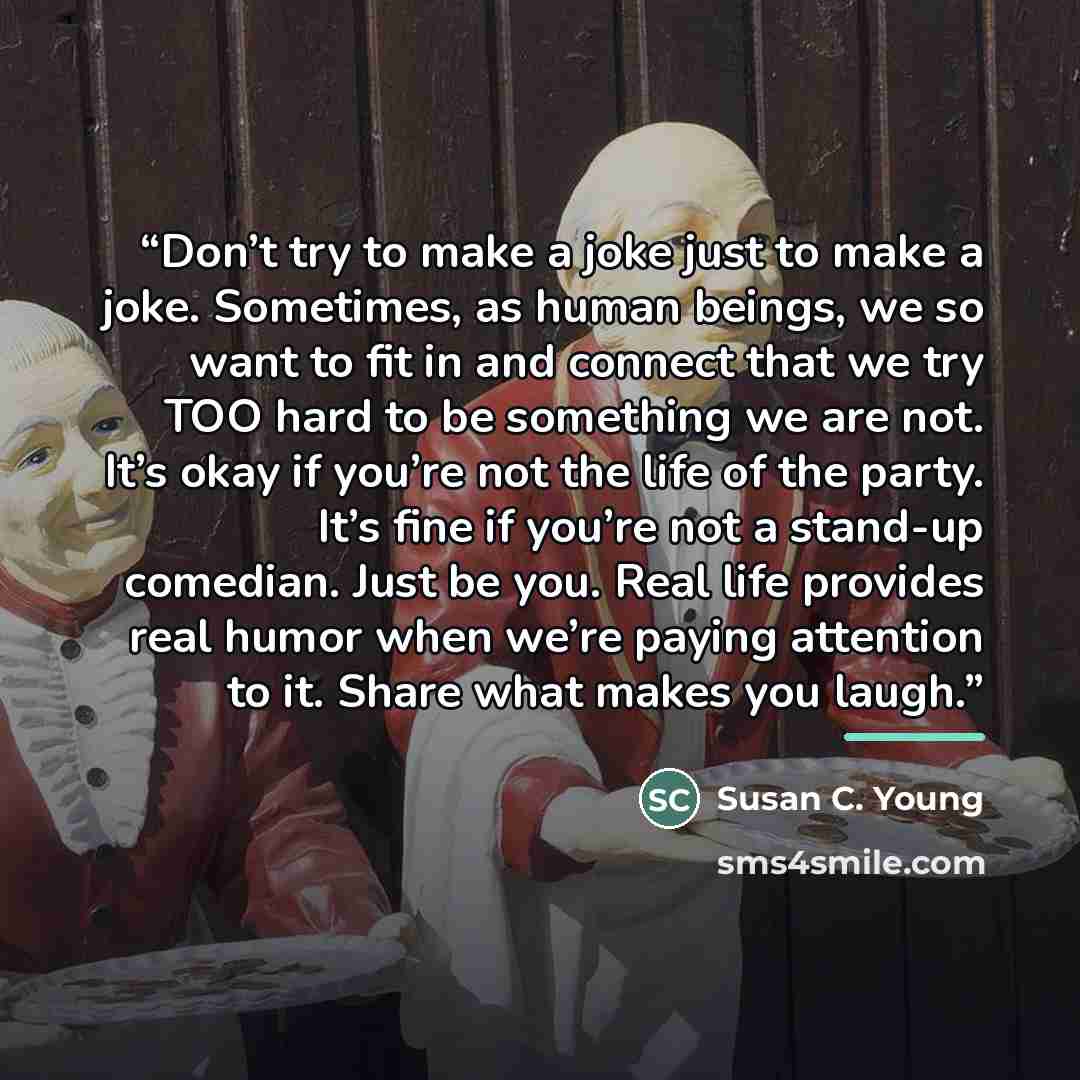 “Don’t try to make a joke just to make a joke. Sometimes, as human beings, we so want to fit in and connect that we try TOO hard to be something we are not. It’s okay if you’re not the life of the party. It’s fine if you’re not a stand-up comedian. Just be you. Real life provides real humor when…” quote by Susan C. Young